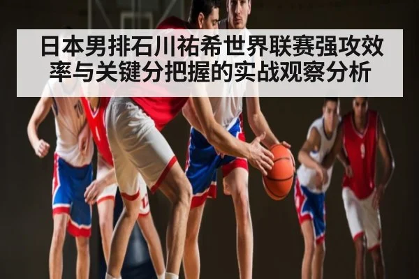日本男排石川祐希世界联赛强攻效率与关键分把握的实战观察分析